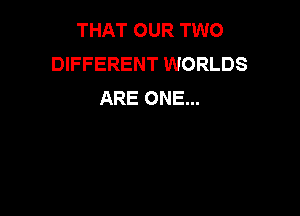 THAT OUR TWO
DIFFERENT WORLDS
ARE ONE...