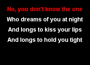 No, you don't know the one
Who dreams of you at night
And longs to kiss your lips

And longs to hold you tight