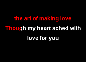 the art of making love
Though my heart ached with

love for you