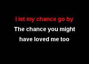 llet my chance go by

The chance you might

have loved me too