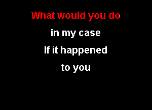 What would you do

in my case
If it happened
to you
