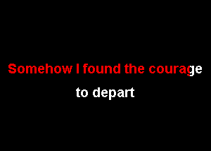 Somehow I found the courage

to depart