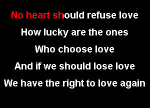 No heart should refuse love
How lucky are the ones
Who choose love
And if we should lose love

We have the right to love again