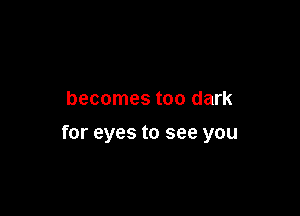 becomes too dark

for eyes to see you
