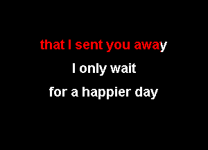that I sent you away
I only wait

for a happier day
