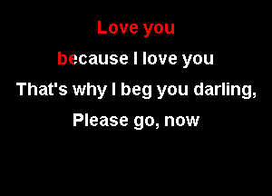 Love you
because I love you

That's why I beg you darling,

Please go, now
