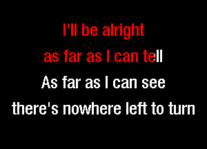 I'll be alright
as far as I can tell

As far as I can see
there's nowhere left to turn