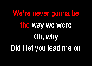 We're never gonna be
the way we were

on, why
Did I let you lead me on