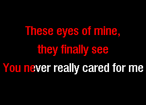 These eyes of mine,
they finally see

You never really cared for me