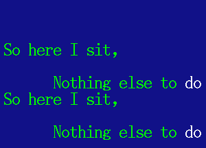 So here I sit,

Nothing else to do
So here I sit,

Nothing else to do