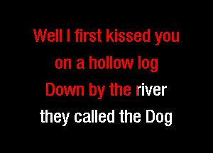 Well I first kissed you
on a hollow log

Down by the river
they called the Dog