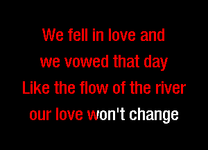 We fell in love and
we vowed that day

Like the flow of the river
our love won't change