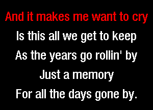 And it makes me want to cry
Is this all we get to keep
As the years go rollin' by

Just a memory
For all the days gone by.