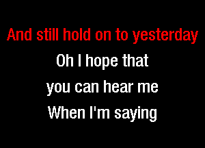 And still hold on to yesterday
on I hope that

you can hear me
When I'm saying