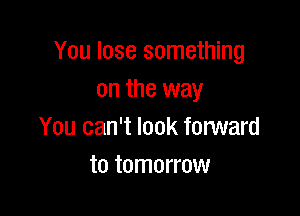 You lose something
on the way

You can't look forward
to tomorrow