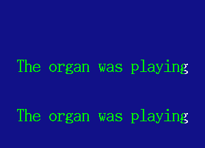 The organ was playing

The organ was playing