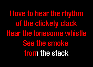 I love to hear the rhythm
of the eliekety clack
Hear the lonesome whistle
See the smoke
from the stack