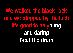 We walked the black rock
and we stopped by the loch
It's good to be young

and daring
Beat the drum