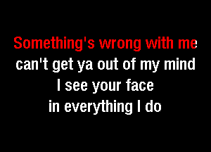 Something's wrong with me
can't get ya out of my mind

I see your face
in everything I do