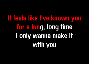 It feels like I've known you
for a long, long time

I only wanna make it
with you