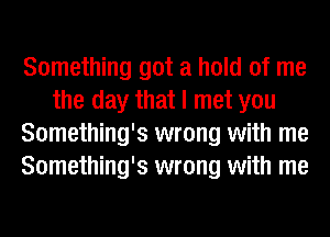 Something got a hold of me
the day that I met you
Something's wrong with me
Something's wrong with me