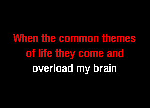 When the common themes

of life they come and
overload my brain