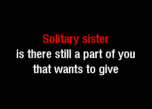 Solitary sister

is there still a part of you
that wants to give