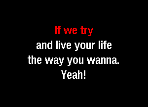 If we try
and live your life

the way you wanna.
Yeah!