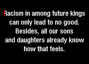 Racism in among future kings
can only lead to no good.
Besides, all our sons
and daughters already know
how that feels.