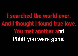 I searched the world over,
And I thought I found true love.
You met another and
Phht! you were gone.