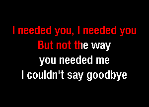 I needed you, I needed you
But not the way

you needed me
I couldn't say goodbye