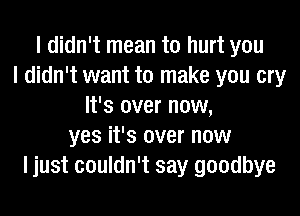 I didn't mean to hurt you
I didn't want to make you cry
It's over now,
yes it's over now
I just couldn't say goodbye