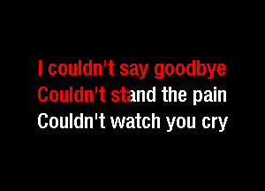 I couldn't say goodbye

Couldn't stand the pain
Couldn't watch you cry
