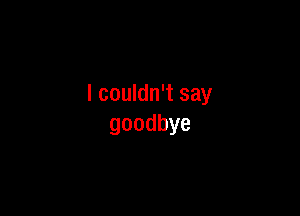 I couldn't say

goodbye