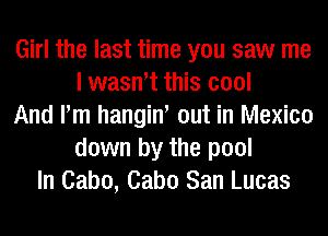 Girl the last time you saw me
I wasntt this cool
And Pm hangint out in Mexico
down by the pool
In Cabo, Cabo San Lucas