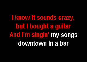I know it sounds crazy,
but I bought a guitar

And I'm singin' my songs
downtown in a bar