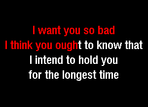 I want you so bad
I think you ought to know that

I intend to hold you
for the longest time