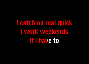 I catch on real quick

I work weekends
If I have to