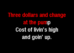 Three dollars and change
at the pump

Cost of livin s high
and goin' up.