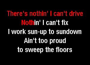 There's nothin' I can't drive
Nothin' I can't fix
I work sun-up t0 sundown
Ain't too proud
to sweep the floors