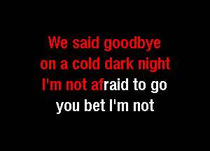 We said goodbye
on a cold dark night

I'm not afraid to go
you bet I'm not