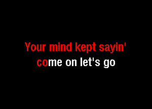 Your mind kept sayin'

come on let's go