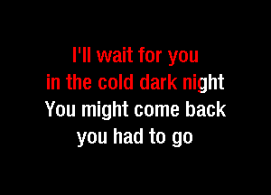 I'll wait for you
in the cold dark night

You might come back
you had to go
