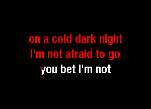 on a cold dark night

I'm not afraid to go
you bet I'm not