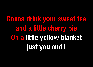 Gonna drink your sweet tea
and a little cherry pie

On a little yellow blanket
just you and I