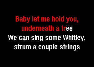 Baby let me hold you,
underneath a tree

We can sing some Whitley,
strum a couple strings