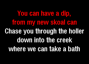 You can have a dip,
from my new skoal can
Chase you through the holler
down into the creek
where we can take a bath