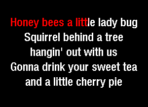 Honey bees a little lady bug
Squirrel behind a tree
hangin' out with us
Gonna drink your sweet tea
and a little cherry pie