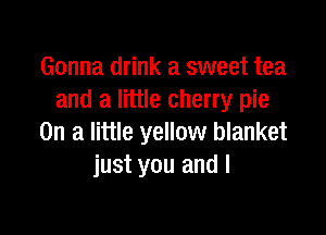 Gonna drink a sweet tea
and a little cherry pie

On a little yellow blanket
just you and I