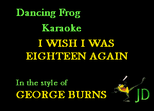 Dancing Frog

Karaoke

I WISH I WAS
EIGHTEEN AGAIN

.1)
In the style of 
GEORGE BURNS Q45